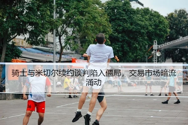 骑士与米切尔续约谈判陷入僵局，交易市场暗流涌动